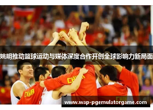 姚明推动篮球运动与媒体深度合作开创全球影响力新局面