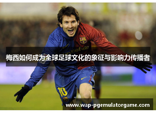 梅西如何成为全球足球文化的象征与影响力传播者