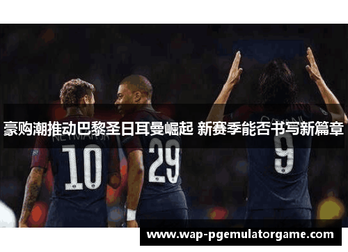 豪购潮推动巴黎圣日耳曼崛起 新赛季能否书写新篇章