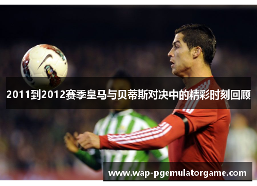 2011到2012赛季皇马与贝蒂斯对决中的精彩时刻回顾