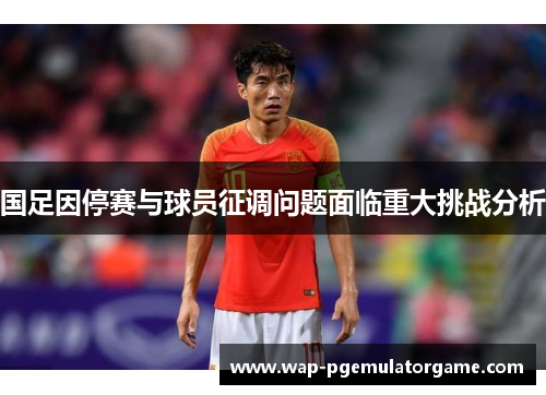 国足因停赛与球员征调问题面临重大挑战分析