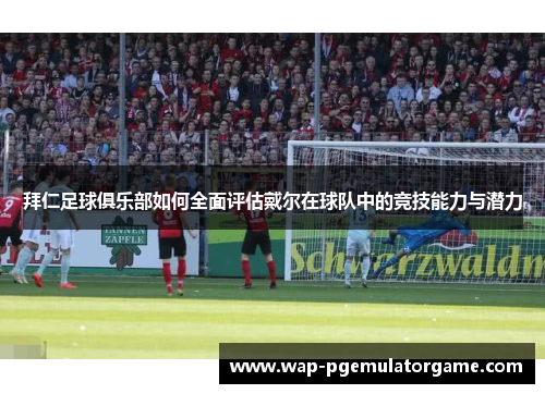 拜仁足球俱乐部如何全面评估戴尔在球队中的竞技能力与潜力
