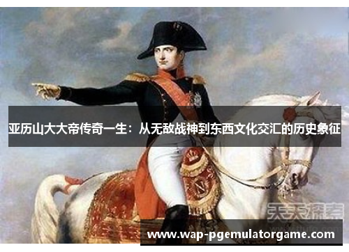 亚历山大大帝传奇一生：从无敌战神到东西文化交汇的历史象征