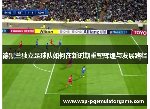 德黑兰独立足球队如何在新时期重塑辉煌与发展路径