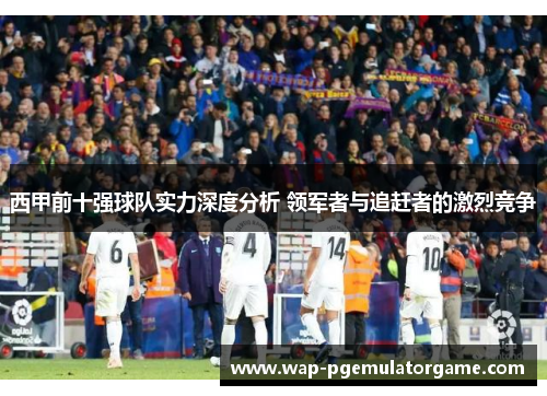 西甲前十强球队实力深度分析 领军者与追赶者的激烈竞争