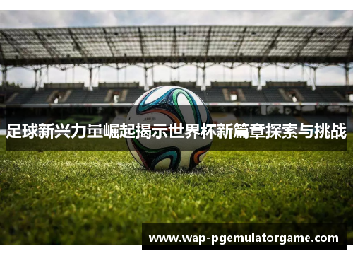 足球新兴力量崛起揭示世界杯新篇章探索与挑战