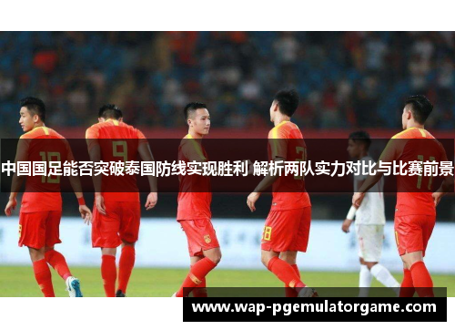中国国足能否突破泰国防线实现胜利 解析两队实力对比与比赛前景