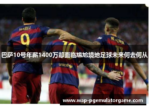 巴萨10号年薪1400万却面临尴尬境地足球未来何去何从