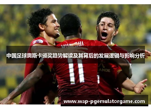 中国足球奥斯卡颁奖趋势解读及其背后的发展逻辑与影响分析