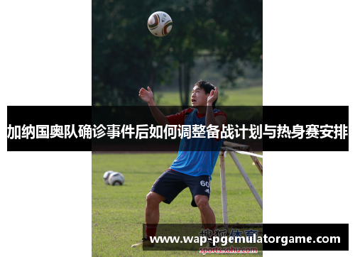 加纳国奥队确诊事件后如何调整备战计划与热身赛安排