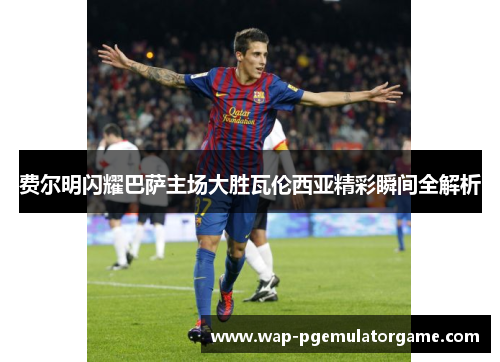 费尔明闪耀巴萨主场大胜瓦伦西亚精彩瞬间全解析