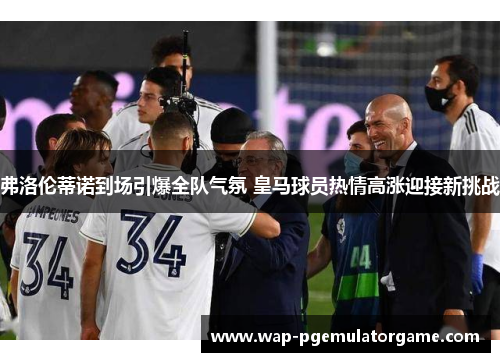 弗洛伦蒂诺到场引爆全队气氛 皇马球员热情高涨迎接新挑战