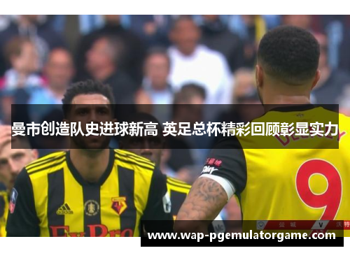 曼市创造队史进球新高 英足总杯精彩回顾彰显实力