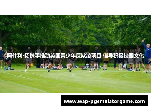 阿什利·扬携手推动英国青少年反欺凌项目 倡导积极校园文化
