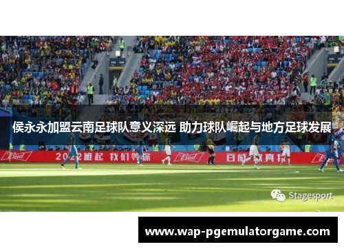 侯永永加盟云南足球队意义深远 助力球队崛起与地方足球发展