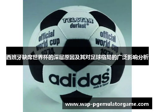 西班牙缺席世界杯的深层原因及其对足球格局的广泛影响分析