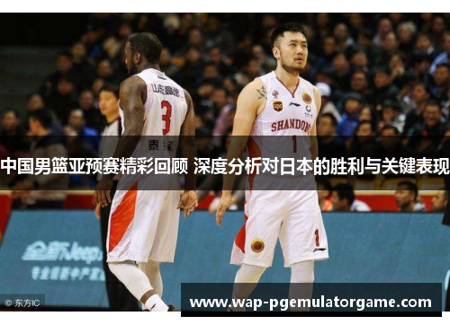 中国男篮亚预赛精彩回顾 深度分析对日本的胜利与关键表现