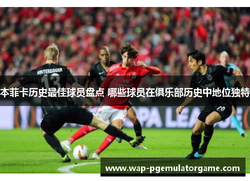 本菲卡历史最佳球员盘点 哪些球员在俱乐部历史中地位独特