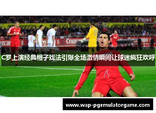 C罗上演经典帽子戏法引爆全场激情瞬间让球迷疯狂欢呼