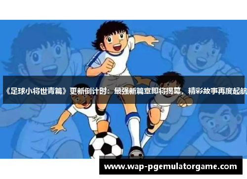 《足球小将世青篇》更新倒计时：最强新篇章即将揭幕，精彩故事再度起航