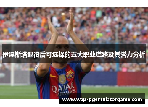 伊涅斯塔退役后可选择的五大职业道路及其潜力分析