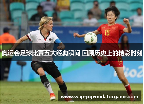 奥运会足球比赛五大经典瞬间 回顾历史上的精彩时刻