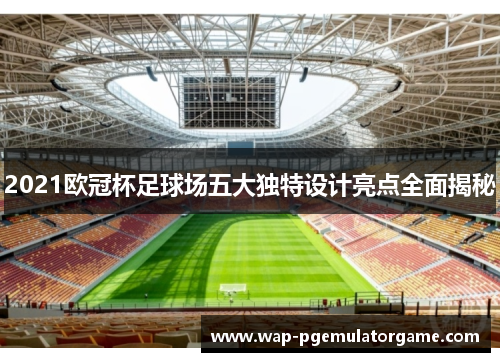 2021欧冠杯足球场五大独特设计亮点全面揭秘