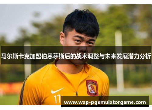 马尔斯卡克加盟伯恩茅斯后的战术调整与未来发展潜力分析