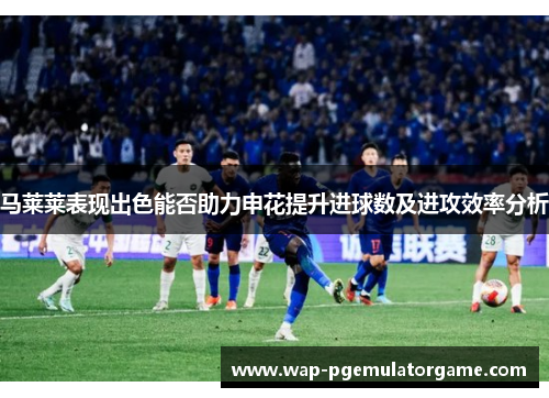 马莱莱表现出色能否助力申花提升进球数及进攻效率分析