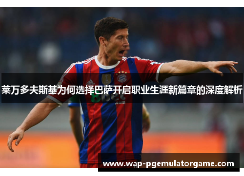 莱万多夫斯基为何选择巴萨开启职业生涯新篇章的深度解析