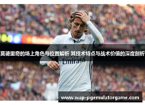 莫德里奇的场上角色与位置解析 其技术特点与战术价值的深度剖析