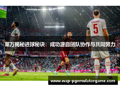 莱万揭秘进球秘诀：成功源自团队协作与共同努力