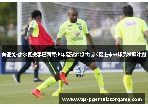 蒂亚戈·席尔瓦携手巴西青少年足球梦想共成长促进未来球员发展计划