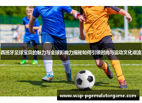 西班牙足球宝贝的魅力与全球影响力揭秘如何引领时尚与运动文化潮流