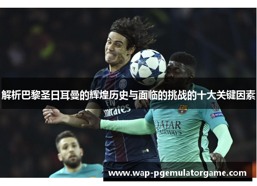 解析巴黎圣日耳曼的辉煌历史与面临的挑战的十大关键因素