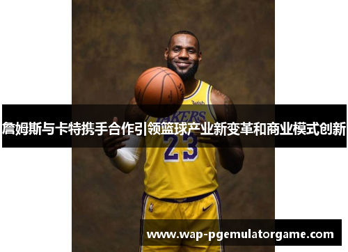 詹姆斯与卡特携手合作引领篮球产业新变革和商业模式创新