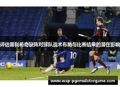 评估普利希奇缺阵对球队战术布局与比赛结果的潜在影响