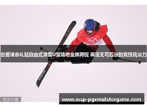 谷爱凌崇礼站自由式滑雪U型场地金牌再现 展现无可匹敌的竞技统治力