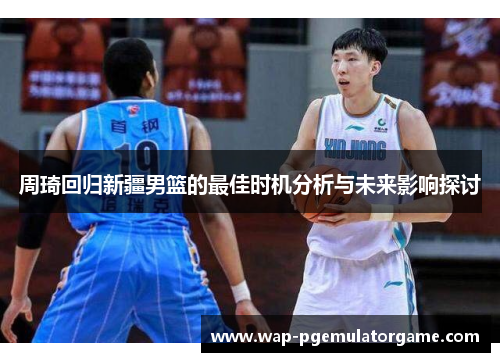 周琦回归新疆男篮的最佳时机分析与未来影响探讨
