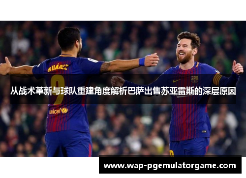 从战术革新与球队重建角度解析巴萨出售苏亚雷斯的深层原因