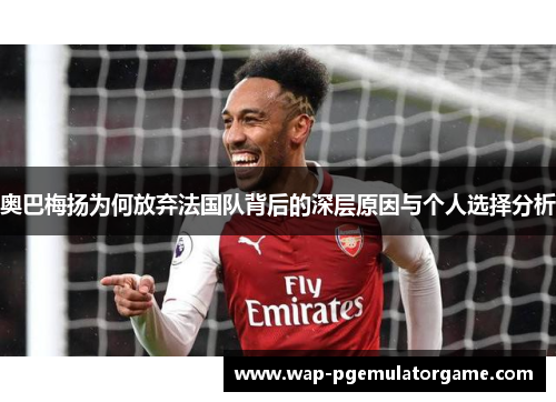 奥巴梅扬为何放弃法国队背后的深层原因与个人选择分析