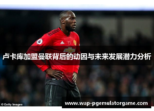 卢卡库加盟曼联背后的动因与未来发展潜力分析