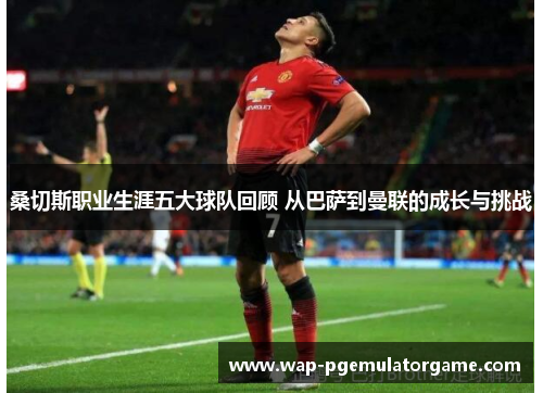 桑切斯职业生涯五大球队回顾 从巴萨到曼联的成长与挑战 桑切斯职业生涯五大球队回顾 从巴萨到曼联的成长与挑战