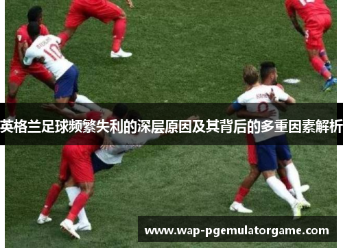 英格兰足球频繁失利的深层原因及其背后的多重因素解析
