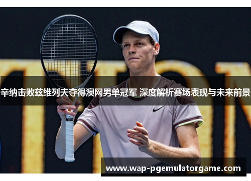 辛纳击败兹维列夫夺得澳网男单冠军 深度解析赛场表现与未来前景