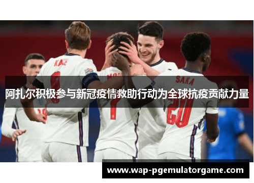 阿扎尔积极参与新冠疫情救助行动为全球抗疫贡献力量