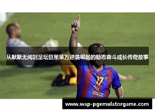 从默默无闻到足坛巨星莱万逆袭崛起的励志奋斗成长传奇故事 从默默无闻到足坛巨星莱万逆袭崛起的励志奋斗成长传奇故事