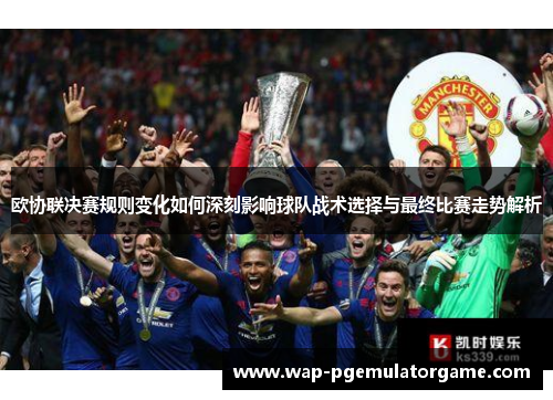 欧协联决赛规则变化如何深刻影响球队战术选择与最终比赛走势解析