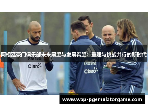 阿根廷豪门俱乐部未来展望与发展希望:重建与挑战并行的新时代 阿根廷豪门俱乐部未来展望与发展希望:重建与挑战并行的新时代