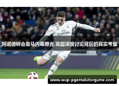 阿诺德转会皇马内幕曝光 高层深度讨论背后的真实考量